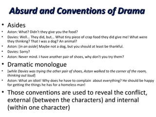 Absurd and Conventions of DramaAbsurd and Conventions of Drama
• Asides
• Aston: What? Didn’t they give you the food?
• Davies: Well... They did, but... What tiny piece of crap food they did give me! What were
they thinking? That I was a dog? An animal?
• Aston: [in an aside] Maybe not a dog, but you should at least be thankful.
• Davies: Sorry?
• Aston: Never mind. I have another pair of shoes, why don’t you try them?
• Dramatic monologue
• [while Davies was trying the other pair of shoes, Aston walked to the corner of the room,
thinking out loud]
• Aston: What an idiot! Why does he have to complain about everything? He should be happy
for getting the things he has for a homeless man!
• Those conventions are used to reveal the conflict,
external (between the characters) and internal
(within one character)
 