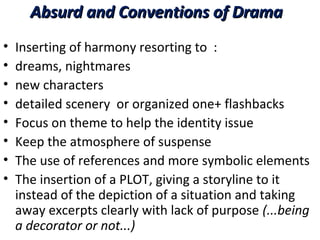 Absurd and Conventions of DramaAbsurd and Conventions of Drama
• Inserting of harmony resorting to :
• dreams, nightmares
• new characters
• detailed scenery or organized one+ flashbacks
• Focus on theme to help the identity issue
• Keep the atmosphere of suspense
• The use of references and more symbolic elements
• The insertion of a PLOT, giving a storyline to it
instead of the depiction of a situation and taking
away excerpts clearly with lack of purpose (...being
a decorator or not...)
 