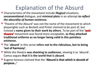 Explanation of the Absurd
Characteristics of the movement include illogical situations,
unconventional dialogue, and minimal plots in an attempt to reflect
the absurdity of human existence.
‘Theatre of the Absurd’ was not the name of the movement to which
playwrights such as Beckett and Pinter claimed to be part of, but
instead a name given to their work by others. To be part of the ‘anti-‘anti-
theatre’theatre’ movement was found more acceptable, as they attacked
traditional artforms as no longer being valid in this pointless
existence.
The ‘absurd’ in this sense refers not to the ridiculous, but to being
‘out of harmony’.‘out of harmony’.
While the theatre was shocking to audiences, viewing it as ‘absurd’,
Camus argues that it is the world that is absurd.
Eugene Ionesco claimed that the ‘Absurd is that which is devoid of‘Absurd is that which is devoid of
purpose…’purpose…’
 