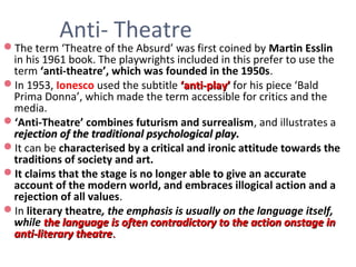 Anti- Theatre
The term ‘Theatre of the Absurd’ was first coined by Martin Esslin
in his 1961 book. The playwrights included in this prefer to use the
term ‘anti-theatre’, which was founded in the 1950s.
In 1953, Ionesco used the subtitle ‘anti-play’‘anti-play’ for his piece ‘Bald
Prima Donna’, which made the term accessible for critics and the
media.
‘Anti-Theatre’ combines futurism and surrealism, and illustrates a
rejection of the traditional psychological play.rejection of the traditional psychological play.
It can be characterised by a critical and ironic attitude towards the
traditions of society and art.
It claims that the stage is no longer able to give an accurate
account of the modern world, and embraces illogical action and a
rejection of all values.
In literary theatre, the emphasis is usually on the language itself,
while the language is often contradictory to the action onstage inthe language is often contradictory to the action onstage in
anti-literary theatreanti-literary theatre..
 