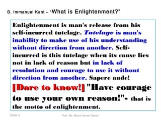 B. Immanuel Kant – “What is Enlightenment?”
Enlightenment is man's release from his
self-incurred tutelage. Tutelage is man's
inability to make use of his understanding
without direction from another. Self-
incurred is this tutelage when its cause lies
not in lack of reason but in lack of
resolution and courage to use it without
direction from another. Sapere aude!
[Dare to know!][Dare to know!] "Have courage"Have courage
to use your own reason!"-to use your own reason!"- that is
the motto of enlightenment.
18/09/13 Prof. Ms. Maura Xavier Garcia
 