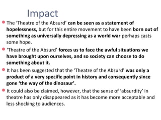 Impact
The ‘Theatre of the Absurd’ can be seen as a statement of
hopelessness, but for this entire movement to have been born out of
something as universally depressing as a world war perhaps casts
some hope.
‘Theatre of the Absurd’ forces us to face the awful situations we
have brought upon ourselves, and so society can choose to do
something about it.
It has been suggested that the ‘Theatre of the Absurd’ was only a
product of a very specific point in history and consequently since
gone ‘the way of the dinosaur’.
It could also be claimed, however, that the sense of ‘absurdity’ in
theatre has only disappeared as it has become more acceptable and
less shocking to audiences.
 