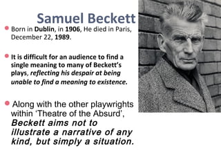 Samuel BeckettBorn in Dublin, in 1906, He died in Paris,
December 22, 1989.
It is difficult for an audience to find a
single meaning to many of Beckett’s
plays, reflecting his despair at being
unable to find a meaning to existence.
Along with the other playwrights
within ‘Theatre of the Absurd’,
Beckett aims not to
illustrate a narrative of any
kind, but simply a situation.
 