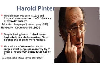 Harold Pinter
Harold Pinter was born in 1930 and
frequently comments on the ‘irrelevancy
of everyday speech’.
‘Mountain Language’ (one-act play 1988)
He died on December 24, 2008.
Despite having been criticised for not
having fully rounded characters, Pinter
defends this as being more realistic.
He is critical of communication but
suggests that people permanently try to
avoid it, rather than simply being bad at
it.
‘A Slight Ache’ (tragicomic play 1958)
 