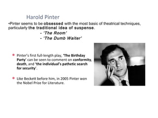 Harold Pinter
 Pinter’s first full-length play, ‘The Birthday
Party’ can be seen to comment on conformity,
death, and ‘the individual’s pathetic search
for security’.
 Like Beckett before him, in 2005 Pinter won
the Nobel Prize for Literature.
•Pinter seems to be obsessed with the most basic of theatrical techniques,
particularly the traditional idea of suspense.
- ‘The Room’
- ‘The Dumb Waiter’
 
