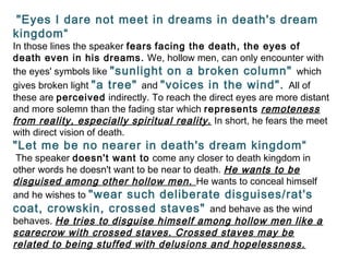 "Eyes I dare not meet in dreams in death's dream
kingdom“
In those lines the speaker fears facing the death, the eyes of
death even in his dreams. We, hollow men, can only encounter with
the eyes' symbols like "sunlight on a broken column" which
gives broken light "a tree" and "voices in the wind". All of
these are perceived indirectly. To reach the direct eyes are more distant
and more solemn than the fading star which represents remoteness
from reality, especially spiritual reality. In short, he fears the meet
with direct vision of death.
"Let me be no nearer in death's dream kingdom“
The speaker doesn't want to come any closer to death kingdom in
other words he doesn't want to be near to death. He wants to be
disguised among other hollow men. He wants to conceal himself
and he wishes to "wear such deliberate disguises/rat's
coat, crowskin, crossed staves" and behave as the wind
behaves. He tries to disguise himself among hollow men like a
scarecrow with crossed staves. Crossed staves may be
related to being stuffed with delusions and hopelessness.
 