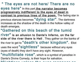 " The eyes are not here/ There are no
eyes here" In this part the narrator becomes
progressively indifferent to the eyes of dead in
contrast to previous lines of the poem. The fading star in
previous stanzas becomes "dying star". The darkness
increases as the shadow of the death in the hollow valley of
death emerges.
"Gathered on this beach of the tumid
river" is an allusion to Dante's Inferno, on the far
side of the river there is Hell . They gather on the banks of
the river to get to "death's other kingdom". Eliot
uses the word "sightless" because without any eyes
(eyes of death) they don't have any sight. However,
"multifoliate rose", which is a symbol of paradise in
Dante's Divine Comedy, is their hope for salvation.
 