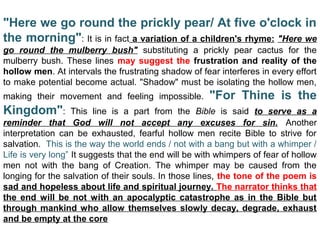 "Here we go round the prickly pear/ At five o'clock in
the morning": It is in fact a variation of a children's rhyme: "Here we
go round the mulberry bush"  substituting  a  prickly  pear  cactus  for  the 
mulberry bush. These lines  may suggest the frustration and reality of the
hollow men. At intervals the frustrating shadow of fear interferes in every effort 
to make potential become actual. "Shadow" must be isolating the hollow men, 
making  their  movement  and  feeling  impossible.  "For Thine is the
Kingdom":  This  line  is  a  part  from  the  Bible  is  said  to serve as a
reminder that God will not accept any excuses for sin.  Another 
interpretation  can  be  exhausted,  fearful  hollow  men  recite  Bible  to  strive  for 
salvation.  This is the way the world ends / not with a bang but with a whimper / 
Life is very long” It suggests that the end will be with whimpers of fear of hollow 
men  not  with  the  bang  of  Creation.  The  whimper  may  be  caused  from  the 
longing for the salvation of their souls. In those lines, the tone of the poem is 
sad and hopeless about life and spiritual journey. The narrator thinks that
the end will be not with an apocalyptic catastrophe as in the Bible but
through mankind who allow themselves slowly decay, degrade, exhaust
and be empty at the core
 