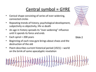 Central symbol = GYRE
• Conical shape consisting of series of ever-widening,
connected circles
• Repeating trends of history; psychological development,
subjectivity vs objectivity, life vs death
• An age in history spreads its “ever-widening” influence
until it spends its force and ends
• Each spiral = 200 years
• Beginning of each new gyre brings about chaos and the
destruction of the old
• Poem describes current historical period (1921) – world
on the brink of some apocalyptic revelation
Slide 2
 