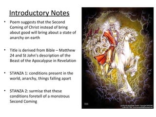 Introductory Notes
• Poem suggests that the Second
Coming of Christ instead of bring
about good will bring about a state of
anarchy on earth
• Title is derived from Bible – Matthew
24 and St John’s description of the
Beast of the Apocalypse in Revelation
• STANZA 1: conditions present in the
world, anarchy, things falling apart
• STANZA 2: surmise that these
conditions foretell of a monstrous
Second Coming
 