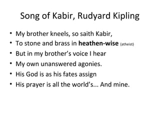 Song of Kabir, Rudyard Kipling
• My brother kneels, so saith Kabir,
• To stone and brass in heathen-wise (atheist)
• But in my brother’s voice I hear
• My own unanswered agonies.
• His God is as his fates assign
• His prayer is all the world’s... And mine.
 