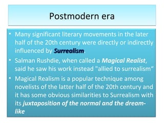 Postmodern eraPostmodern era
• Many significant literary movements in the later
half of the 20th century were directly or indirectly
influenced by SurrealismSurrealism.
• Salman Rushdie, when called a Magical Realist,
said he saw his work instead "allied to surrealism“
• Magical Realism is a popular technique among
novelists of the latter half of the 20th century and
it has some obvious similarities to Surrealism with
its juxtaposition of the normal and the dream-
like
 