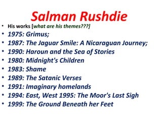 Salman Rushdie• His works [what are his themes???]
• 1975: Grimus;
• 1987: The Jaguar Smile: A Nicaraguan Journey;
• 1990: Haroun and the Sea of Stories
• 1980: Midnight's Children
• 1983: Shame
• 1989: The Satanic Verses
• 1991: Imaginary homelands
• 1994: East, West 1995: The Moor's Last Sigh
• 1999: The Ground Beneath her Feet
 