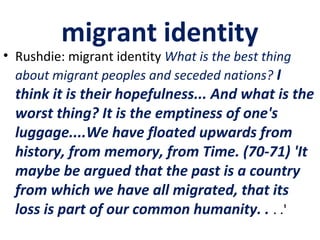 migrant identity
• Rushdie: migrant identity What is the best thing
about migrant peoples and seceded nations? I
think it is their hopefulness... And what is the
worst thing? It is the emptiness of one's
luggage....We have floated upwards from
history, from memory, from Time. (70-71) 'It
maybe be argued that the past is a country
from which we have all migrated, that its
loss is part of our common humanity. . . .'
 