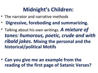 Midnight’s Children:
• The narrator and narrative methods
• Digressive, foreboding and summarizing.
• Talking about his own writings. A mixture of
tones: humorous, poetic, crude and with
ribald jokes. Mixing the personal and the
historical/political Motifs
• Can you give me an example from the
reading of the first page of Satanic Verses?
 