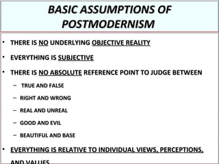 BASIC ASSUMPTIONS OFBASIC ASSUMPTIONS OF
POSTMODERNISMPOSTMODERNISM
• THERE ISTHERE IS NONO UNDERLYINGUNDERLYING OBJECTIVE REALITYOBJECTIVE REALITY
• EVERYTHING ISEVERYTHING IS SUBJECTIVESUBJECTIVE
• THERE ISTHERE IS NO ABSOLUTENO ABSOLUTE REFERENCE POINT TO JUDGE BETWEENREFERENCE POINT TO JUDGE BETWEEN
– TRUE AND FALSETRUE AND FALSE
– RIGHT AND WRONGRIGHT AND WRONG
– REAL AND UNREALREAL AND UNREAL
– GOOD AND EVILGOOD AND EVIL
– BEAUTIFUL AND BASEBEAUTIFUL AND BASE
• EVERYTHING IS RELATIVE TO INDIVIDUAL VIEWS, PERCEPTIONS,EVERYTHING IS RELATIVE TO INDIVIDUAL VIEWS, PERCEPTIONS,
 