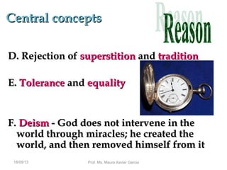 Central conceptsCentral concepts
D. Rejection ofD. Rejection of superstitionsuperstition andand traditiontradition
E.E. ToleranceTolerance andand equalityequality
F.F. DeismDeism - God does not intervene in the- God does not intervene in the
world through miracles; he created theworld through miracles; he created the
world, and then removed himself from itworld, and then removed himself from it
18/09/13 Prof. Ms. Maura Xavier Garcia
 