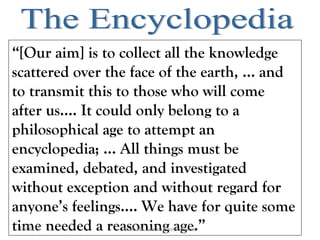 “[Our aim] is to collect all the knowledge
scattered over the face of the earth, … and
to transmit this to those who will come
after us.... It could only belong to a
philosophical age to attempt an
encyclopedia; … All things must be
examined, debated, and investigated
without exception and without regard for
anyone’s feelings…. We have for quite some
time needed a reasoning age.”18/09/13 Prof. Ms. Maura Xavier Garcia
 