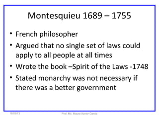 Montesquieu 1689 – 1755
• French philosopher
• Argued that no single set of laws could
apply to all people at all times
• Wrote the book –Spirit of the Laws -1748
• Stated monarchy was not necessary if
there was a better government
18/09/13 Prof. Ms. Maura Xavier Garcia
 