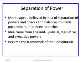 Separation of Power
• Montesquieu believed in idea of separation of
powers and checks and balances to divide
government into three branches
• Idea came from England—judicial, legislative,
and executive powers
• Became the framework of the Constitution
18/09/13 Prof. Ms. Maura Xavier Garcia
 