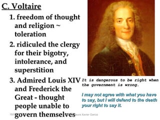 C. VoltaireC. Voltaire
1. freedom of thought1. freedom of thought
and religion ~and religion ~
tolerationtoleration
2. ridiculed the clergy2. ridiculed the clergy
for their bigotry,for their bigotry,
intolerance, andintolerance, and
superstitionsuperstition
3. Admired Louis XIV3. Admired Louis XIV
and Frederick theand Frederick the
Great - thoughtGreat - thought
people unable topeople unable to
govern themselvesgovern themselves18/09/13 Prof. Ms. Maura Xavier Garcia
It is dangerous to be right whenIt is dangerous to be right when
the government is wrong.the government is wrong.
I may not agree with what you haveI may not agree with what you have
to say, but I will defend to the deathto say, but I will defend to the death
your right to say it.your right to say it.
 