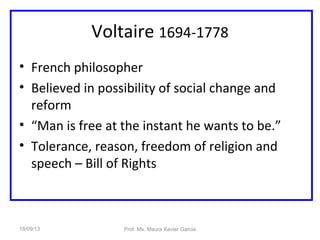 Voltaire 1694-1778
• French philosopher
• Believed in possibility of social change and
reform
• “Man is free at the instant he wants to be.”
• Tolerance, reason, freedom of religion and
speech – Bill of Rights
18/09/13 Prof. Ms. Maura Xavier Garcia
 