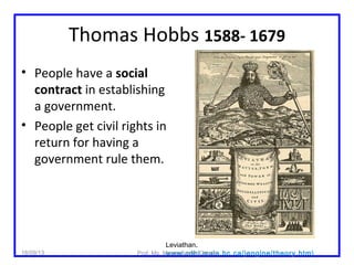 Thomas Hobbs 1588- 1679
• People have a social
contract in establishing
a government.
• People get civil rights in
return for having a
government rule them.
Leviathan.
www.cdhi.mala.bc.ca/jengine/theory.htm18/09/13 Prof. Ms. Maura Xavier Garcia
 
