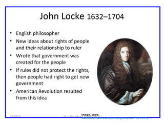 John Locke 1632–1704
• English philosopher
• New ideas about rights of people
and their relationship to ruler
• Wrote that government was
created for the people
• If rules did not protect the rights,
then people had right to get new
government
• American Revolution resulted
from this idea
Image. www.
student.britannica.com/comptons/art-74910/Por...
18/09/13 Prof. Ms. Maura Xavier Garcia
 