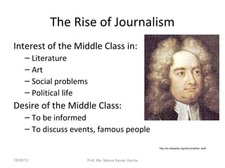 The Rise of Journalism
Interest of the Middle Class in:
– Literature
– Art
– Social problems
– Political life
Desire of the Middle Class:
– To be informed
– To discuss events, famous people
http://en.wikipedia.org/wiki/Jonathan_swift
18/09/13 Prof. Ms. Maura Xavier Garcia
 