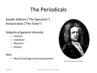 The Periodicals
Joseph Addison (“The Spectator”)
Richard Steel (“The Tatler”)
Subjects of general interests:
– Fashion
– Literature
– Manners
– History
Aim:
– Moral Teachings and Entertainment
http://it.wikipedia.org/wiki/The_Spectator
18/09/13 Prof. Ms. Maura Xavier Garcia
 
