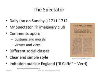 The Spectator
• Daily (no on Sundays) 1711-1712
• Mr Spectator  imaginary club
• Comments upon:
– customs and morals
– virtues and vices
• Different social classes
• Clear and simple style
• Imitation outside England (“Il Caffè” – Verri)
http://kclibrary.lonestar.edu/englishpeasants.jpg
http://it.wikipedia.org/wiki/The_Spectator
18/09/13 Prof. Ms. Maura Xavier Garcia
 