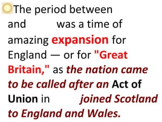 The period between 1660
and 1785 was a time of
amazing expansion for
England — or for "Great
Britain," as the nation came
to be called after an Act of
Union in 1707 joined Scotland
to England and Wales.
 