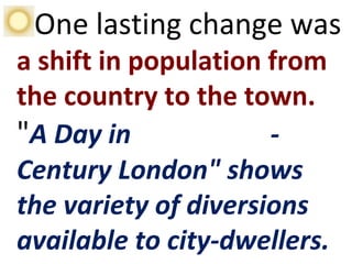 One lasting change was
a shift in population from
the country to the town.
"A Day in Eighteenth-
Century London" shows
the variety of diversions
available to city-dwellers.
 