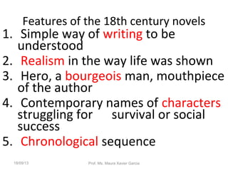 Features of the 18th century novels
1. Simple way of writing to be
understood
2. Realism in the way life was shown
3. Hero, a bourgeois man, mouthpiece
of the author
4. Contemporary names of characters
struggling for survival or social
success
5. Chronological sequence
18/09/13 Prof. Ms. Maura Xavier Garcia
 