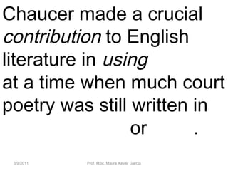 3/9/2011 Prof. MSc. Maura Xavier Garcia
Chaucer made a crucial
contribution to English
literature in using English
at a time when much court
poetry was still written in
Anglo-Norman or Latin.
 