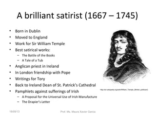 A brilliant satirist (1667 – 1745)
• Born in Dublin
• Moved to England
• Work for Sir William Temple
• Best satirical works:
– The Battle of the Books
– A Tale of a Tub
• Anglican priest in Ireland
• In London friendship with Pope
• Writings for Tory
• Back to Ireland Dean of St. Patrick’s Cathedral
• Pamphlets against sufferings of Irish
– A Proposal for the Universal Use of Irish Manufacture
– The Drapier’s Letter
http://en.wikipedia.org/wiki/William_Temple_(British_politician)
18/09/13 Prof. Ms. Maura Xavier Garcia
 