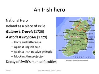 An Irish hero
National Hero
Ireland as a place of exile
Gulliver’s Travels (1726)
A Modest Proposal (1729)
– Irony and bitterness
– Against English rule
– Against Irish passive attitude
– Mocking the projector
Decay of Swift’s mental faculties
http://www.nt.armstrong.edu/ireland2map0.gif
18/09/13 Prof. Ms. Maura Xavier Garcia
 