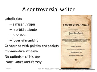 A controversial writer
Labelled as
– a misanthrope
– morbid attitude
– monster
– lover of mankind
Concerned with politics and society
Conservative attitude
No optimism of his age
Irony, Satire and Parody
http://carbolicsmoke.com/wpcontent/uploads/2008/07/modestproposal.jpg
18/09/13 Prof. Ms. Maura Xavier Garcia
 