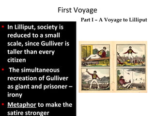 First Voyage
In Lilliput, society is
reduced to a small
scale, since Gulliver is
taller than every
citizen
The simultaneous
recreation of Gulliver
as giant and prisoner –
irony
MetaphorMetaphor to make theto make the
satire strongersatire stronger
Part I – A Voyage to Lilliput
 