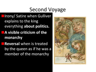 Second Voyage
Irony/ Satire when Gulliver
explains to the king
everything about politics.
A visible criticism of the
monarchy
Reversal when is treated
by the queen as if he was a
member of the monarchy
 