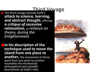 The third voyage extends Swift’s
attack to science, learning,
and abstract thought, offering
a critique of excessive
rationalism, or reliance on
theory, during the
Enlightenment.
In his description of the
technique used to move the
island from one place to
another, the movement of these
parts from one point to another
resembles the mechanistic
philosophical and scientific
descriptions of Swift’s time.
Third Voyage
 