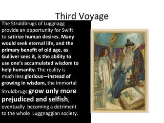 Third Voyage
The Struldbrugs of Luggnagg
provide an opportunity for Swift
to satirize human desires. Many
would seek eternal life, and the
primary benefit of old age, as
Gulliver sees it, is the ability to
use one’s accumulated wisdom to
help humanity. The reality is
much less glorious—instead of
growing in wisdom, the immortal
Struldbrugs grow only more
prejudiced and selfish,
eventually becoming a detriment
to the whole Luggnaggian society.
 