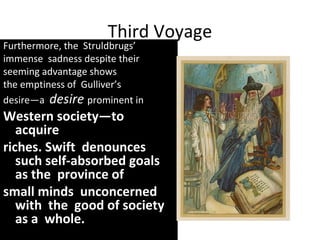 Third Voyage
Furthermore, the Struldbrugs’
immense sadness despite their
seeming advantage shows
the emptiness of Gulliver’s
desire—a desire prominent in
Western society—to
acquire
riches. Swift denounces
such self-absorbed goals
as the province of
small minds unconcerned
with the good of society
as a whole.
 