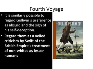 Fourth Voyage
• It is similarly possible to
regard Gulliver's preference
as absurd and the sign of
his self-deception.
• Regard them as a veiled
criticism by Swift of the
British Empire's treatment
of non-whites as lesser
humans
 