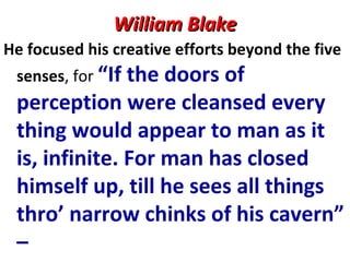 William BlakeWilliam Blake
He focused his creative efforts beyond the five
senses, for “If the doors of
perception were cleansed every
thing would appear to man as it
is, infinite. For man has closed
himself up, till he sees all things
thro’ narrow chinks of his cavern”
–
 