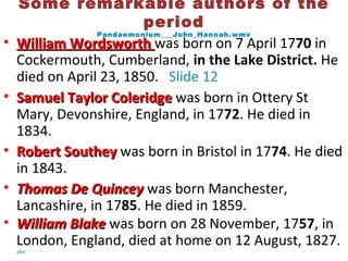 Some remarkable authors of the
period
Pandaemonium___John_Hannah.wmv
• William WordsworthWilliam Wordsworth was born on 7 April 1770 in
Cockermouth, Cumberland, in the Lake District. He
died on April 23, 1850. Slide 12
• Samuel Taylor ColeridgeSamuel Taylor Coleridge was born in Ottery St
Mary, Devonshire, England, in 1772. He died in
1834.
• Robert SoutheyRobert Southey was born in Bristol in 1774. He died
in 1843.
• Thomas De QuinceyThomas De Quincey was born Manchester,
Lancashire, in 1785. He died in 1859.
• William BlakeWilliam Blake was born on 28 November, 1757, in
London, England, died at home on 12 August, 1827.
ake
 