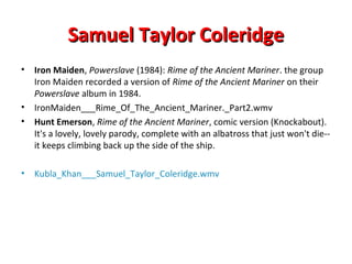 Samuel Taylor ColeridgeSamuel Taylor Coleridge
• Iron Maiden, Powerslave (1984): Rime of the Ancient Mariner. the group
Iron Maiden recorded a version of Rime of the Ancient Mariner on their
Powerslave album in 1984.
• IronMaiden___Rime_Of_The_Ancient_Mariner._Part2.wmv
• Hunt Emerson, Rime of the Ancient Mariner, comic version (Knockabout).
It's a lovely, lovely parody, complete with an albatross that just won't die--
it keeps climbing back up the side of the ship.
• Kubla_Khan___Samuel_Taylor_Coleridge.wmv
 