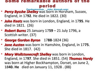Some remarkable authors of the
period
Pandaemonium___John_Hannah.wmv
• Percy Bysshe ShelleyPercy Bysshe Shelley was born in Horsham, Sussex,
England, in 1792. He died in 1822. (30)
• John KeatsJohn Keats was born in London, England, in 1795. He
died in 1821. (26)
• Robert BurnsRobert Burns 25 January 1759 – 21 July 1796, a
Scottish writer. (37)
• George Gordon ByronGeorge Gordon Byron 1788-1824 (36)
• Jane AustenJane Austen was born in Hamshire, England, in 1775.
She died in 1817. (42)
• Mary Wollstonecraft ShelleyMary Wollstonecraft Shelley was born in London,
England, in 1797. She died in 1851. (54) Thomas HardyThomas Hardy
was born at Higher Bockhampton, Dorset, on June 2,
1840. He died on January 11, 1928 . (88)
 