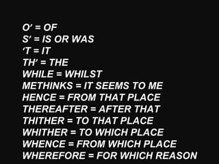 O’ = OF
S’ = IS OR WAS
‘T = IT
TH’ = THE
WHILE = WHILST
METHINKS = IT SEEMS TO ME
HENCE = FROM THAT PLACE
THEREAFTER = AFTER THAT
THITHER = TO THAT PLACE
WHITHER = TO WHICH PLACE
WHENCE = FROM WHICH PLACE
WHEREFORE = FOR WHICH REASON
 