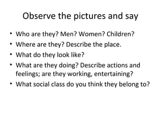 Observe the pictures and say
• Who are they? Men? Women? Children?
• Where are they? Describe the place.
• What do they look like?
• What are they doing? Describe actions and
feelings; are they working, entertaining?
• What social class do you think they belong to?
 